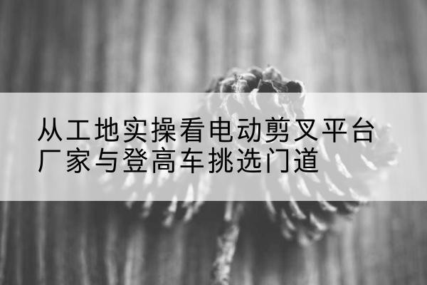 伊通电动剪叉升降平台厂家-从工地实操看电动剪叉平台厂家与登高车挑选门道