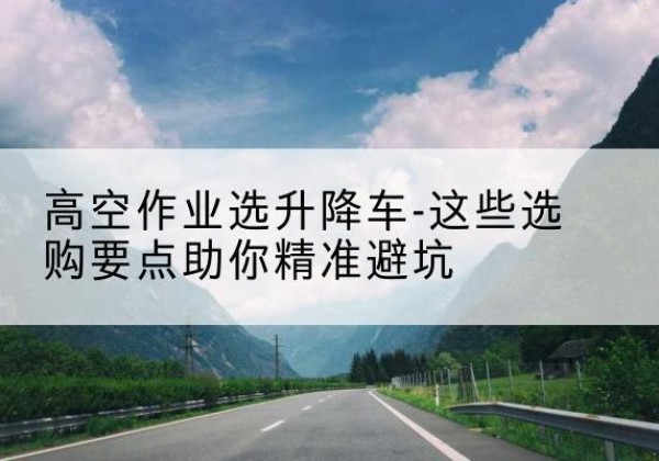 伊通升降车厂家-高空作业选升降车-这些选购要点助你*避坑