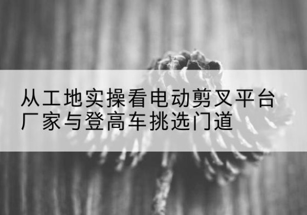 伊通电动剪叉升降平台厂家-从工地实操看电动剪叉平台厂家与登高车挑选门道